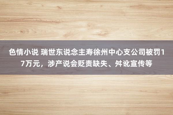 色情小说 瑞世东说念主寿徐州中心支公司被罚17万元，涉产说会贬责缺失、舛讹宣传等