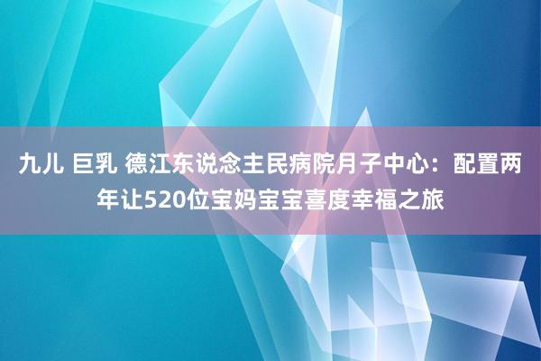 九儿 巨乳 德江东说念主民病院月子中心：配置两年让520位宝妈宝宝喜度幸福之旅