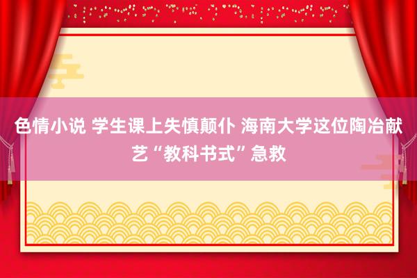 色情小说 学生课上失慎颠仆 海南大学这位陶冶献艺“教科书式”急救