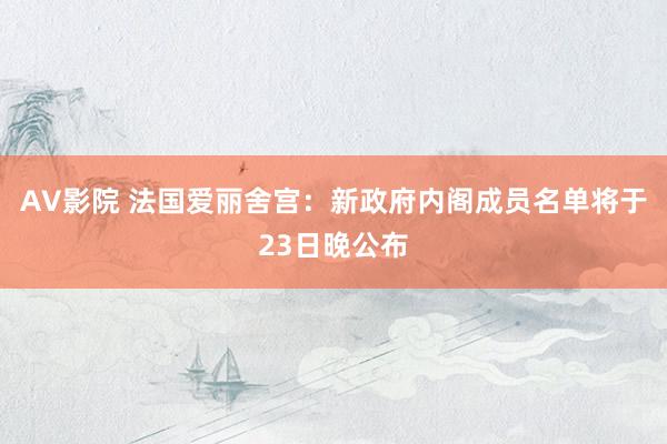 AV影院 法国爱丽舍宫：新政府内阁成员名单将于23日晚公布