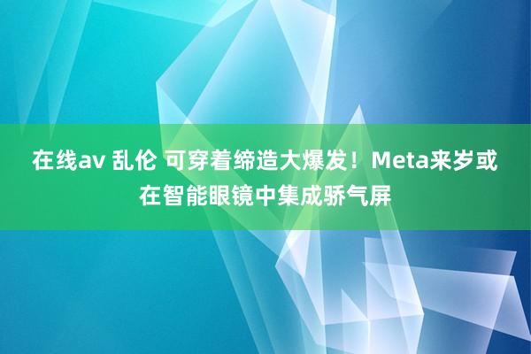 在线av 乱伦 可穿着缔造大爆发！Meta来岁或在智能眼镜中集成骄气屏