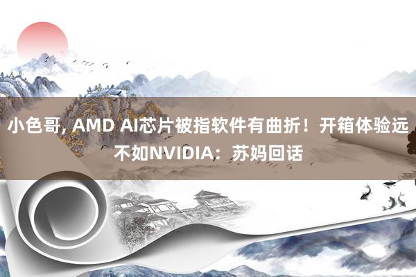 小色哥， AMD AI芯片被指软件有曲折！开箱体验远不如NVIDIA：苏妈回话