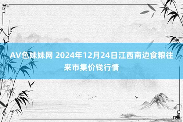 AV色妹妹网 2024年12月24日江西南边食粮往来市集价钱行情