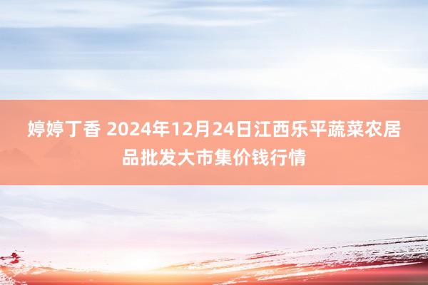 婷婷丁香 2024年12月24日江西乐平蔬菜农居品批发大市集价钱行情