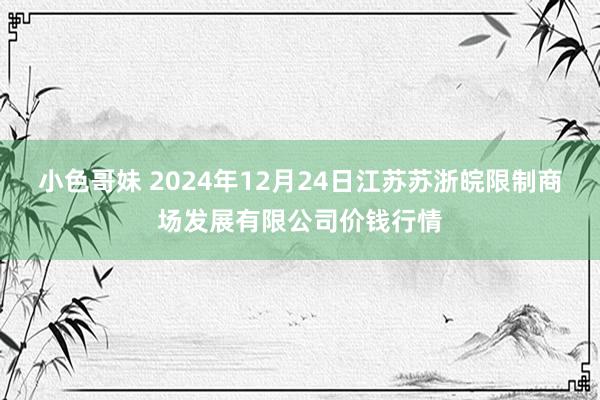 小色哥妹 2024年12月24日江苏苏浙皖限制商场发展有限公司价钱行情