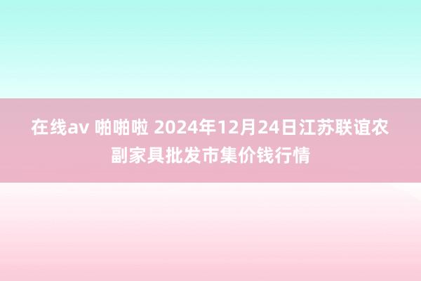 在线av 啪啪啦 2024年12月24日江苏联谊农副家具批发市集价钱行情