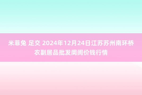 米菲兔 足交 2024年12月24日江苏苏州南环桥农副居品批发阛阓价钱行情