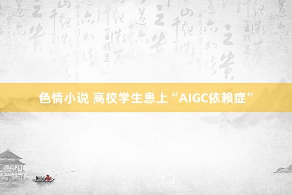 色情小说 高校学生患上“AIGC依赖症”