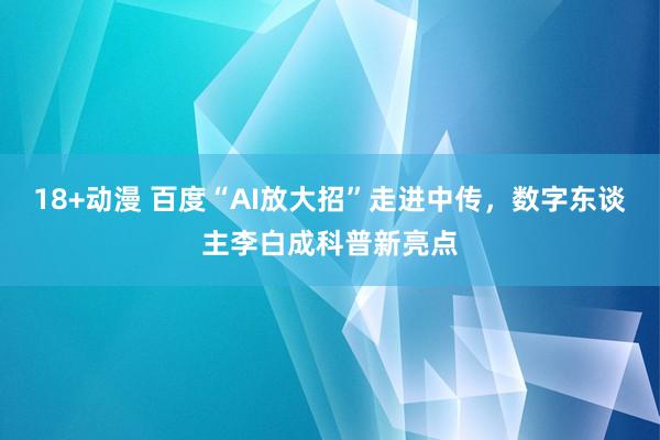 18+动漫 百度“AI放大招”走进中传，数字东谈主李白成科普新亮点