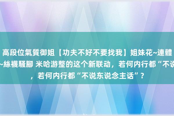 高段位氣質御姐【功夫不好不要找我】姐妹花~連體絲襪~大奶晃動~絲襪騷腳 米哈游整的这个新联动，若何内行都“不说东说念主话”？