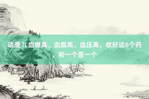 动漫 h 血糖高、血脂高、血压高，收好这6个药，帮一个是一个