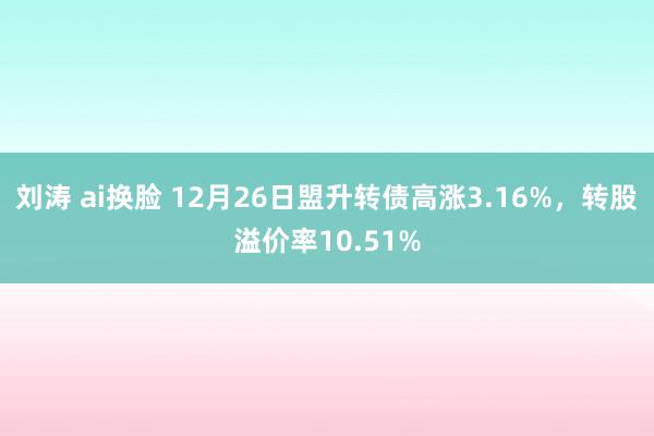 刘涛 ai换脸 12月26日盟升转债高涨3.16%，转股溢价率10.51%