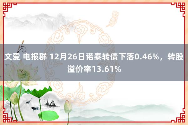 文爱 电报群 12月26日诺泰转债下落0.46%，转股溢价率13.61%