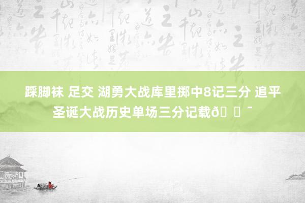 踩脚袜 足交 湖勇大战库里掷中8记三分 追平圣诞大战历史单场三分记载🎯