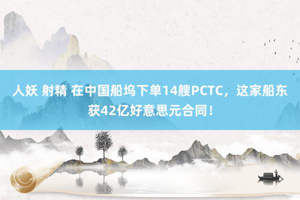 人妖 射精 在中国船坞下单14艘PCTC，这家船东获42亿好意思元合同！