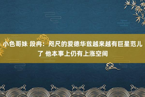 小色哥妹 段冉：咫尺的爱德华兹越来越有巨星范儿了 他本事上仍有上涨空间