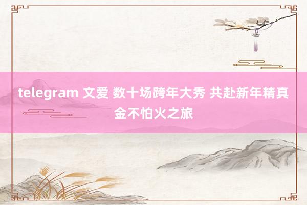 telegram 文爱 数十场跨年大秀 共赴新年精真金不怕火之旅