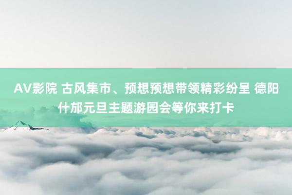 AV影院 古风集市、预想预想带领精彩纷呈 德阳什邡元旦主题游园会等你来打卡