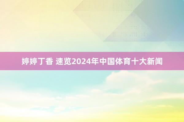 婷婷丁香 速览2024年中国体育十大新闻