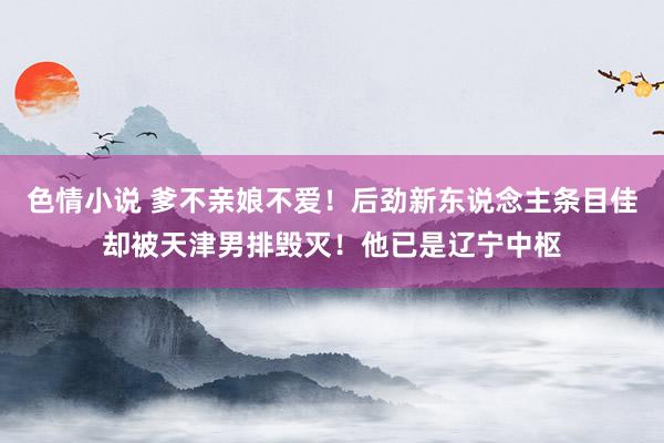 色情小说 爹不亲娘不爱！后劲新东说念主条目佳却被天津男排毁灭！他已是辽宁中枢