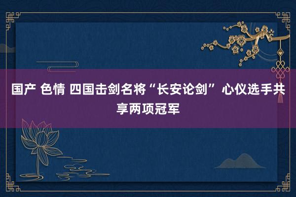 国产 色情 四国击剑名将“长安论剑” 心仪选手共享两项冠军