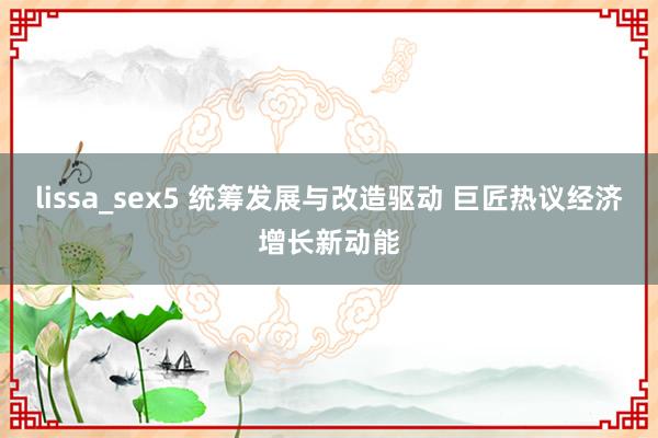 lissa_sex5 统筹发展与改造驱动 巨匠热议经济增长新动能