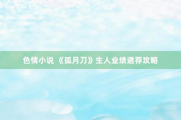 色情小说 《孤月刀》生人业绩遴荐攻略