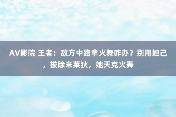 AV影院 王者：敌方中路拿火舞咋办？别用妲己，拔除米莱狄，她天克火舞