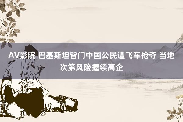 AV影院 巴基斯坦皆门中国公民遭飞车抢夺 当地次第风险握续高企