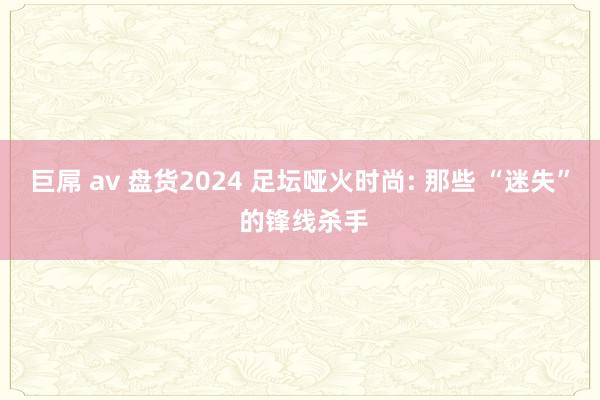 巨屌 av 盘货2024 足坛哑火时尚: 那些 “迷失” 的锋线杀手