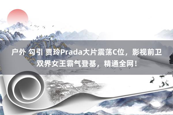 户外 勾引 贾玲Prada大片震荡C位，影视前卫双界女王霸气登基，精通全网！