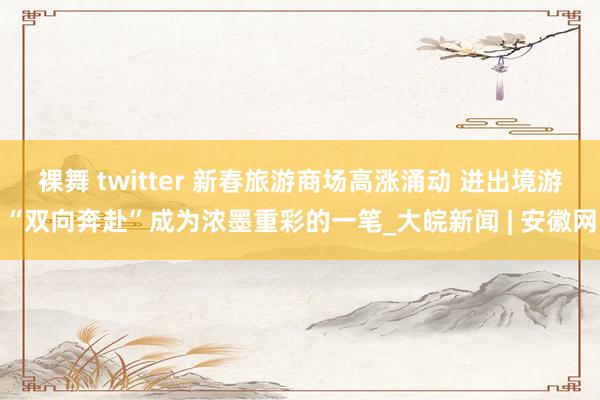 裸舞 twitter 新春旅游商场高涨涌动 进出境游“双向奔赴”成为浓墨重彩的一笔_大皖新闻 | 安徽网