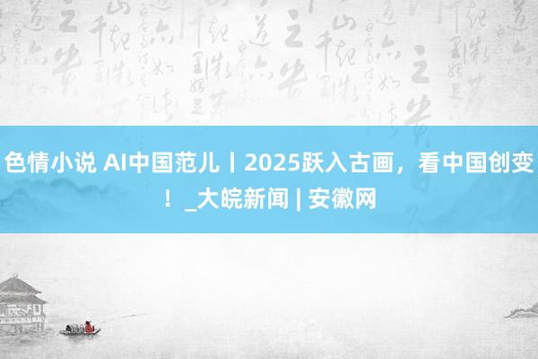 色情小说 AI中国范儿丨2025跃入古画，看中国创变！_大皖新闻 | 安徽网