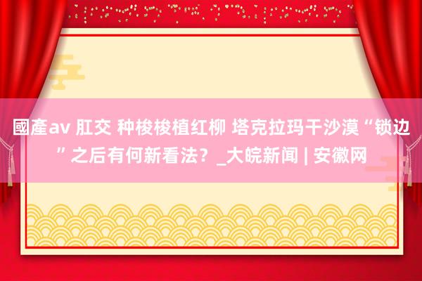 國產av 肛交 种梭梭植红柳 塔克拉玛干沙漠“锁边”之后有何新看法？_大皖新闻 | 安徽网