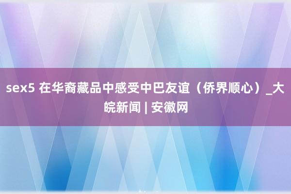 sex5 在华裔藏品中感受中巴友谊（侨界顺心）_大皖新闻 | 安徽网