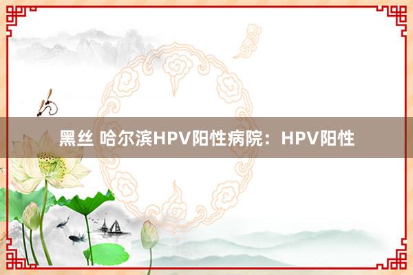 黑丝 哈尔滨HPV阳性病院：HPV阳性