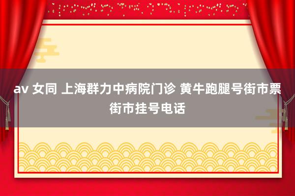 av 女同 上海群力中病院门诊 黄牛跑腿号街市票街市挂号电话