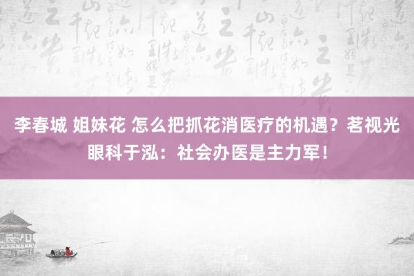 李春城 姐妹花 怎么把抓花消医疗的机遇？茗视光眼科于泓：社会办医是主力军！