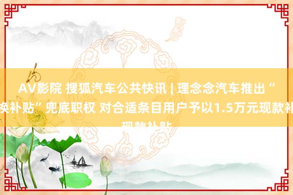 AV影院 搜狐汽车公共快讯 | 理念念汽车推出“置换补贴”兜底职权 对合适条目用户予以1.5万元现款补贴