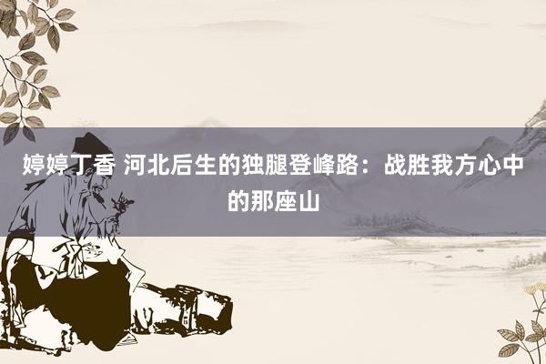 婷婷丁香 河北后生的独腿登峰路：战胜我方心中的那座山