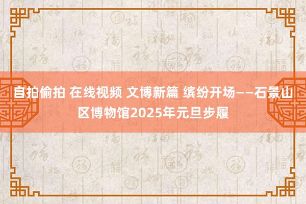 自拍偷拍 在线视频 文博新篇 缤纷开场——石景山区博物馆2025年元旦步履