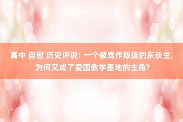 高中 自慰 历史评说: 一个被骂作叛徒的东谈主， 为何又成了爱国教学基地的主角?