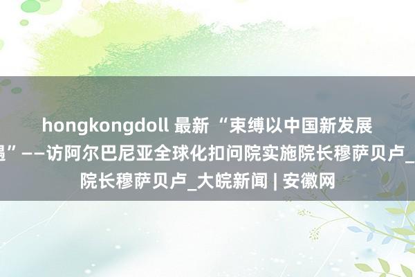 hongkongdoll 最新 “束缚以中国新发展为天下带来新机遇”——访阿尔巴尼亚全球化扣问院实施院长穆萨贝卢_大皖新闻 | 安徽网