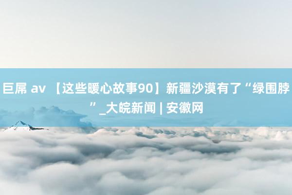 巨屌 av 【这些暖心故事90】新疆沙漠有了“绿围脖”_大皖新闻 | 安徽网