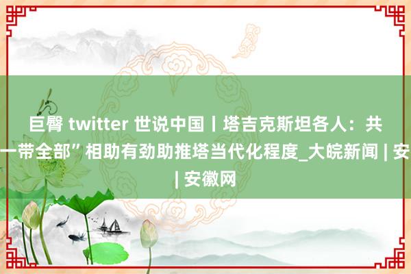 巨臀 twitter 世说中国丨塔吉克斯坦各人：共建“一带全部”相助有劲助推塔当代化程度_大皖新闻 | 安徽网