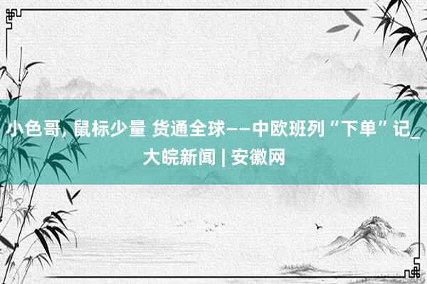 小色哥， 鼠标少量 货通全球——中欧班列“下单”记_大皖新闻 | 安徽网