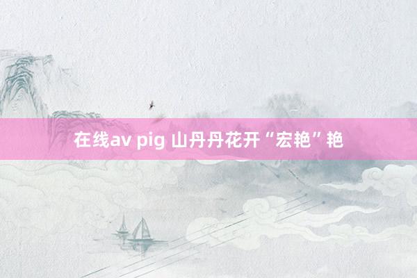 在线av pig 山丹丹花开“宏艳”艳