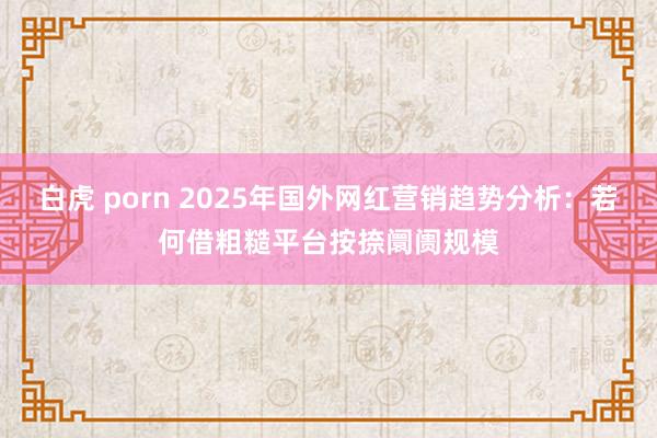 白虎 porn 2025年国外网红营销趋势分析：若何借粗糙平台按捺阛阓规模