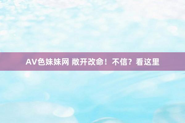 AV色妹妹网 敞开改命！不信？看这里