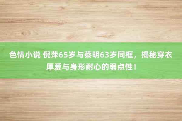 色情小说 倪萍65岁与蔡明63岁同框，揭秘穿衣厚爱与身形耐心的弱点性！